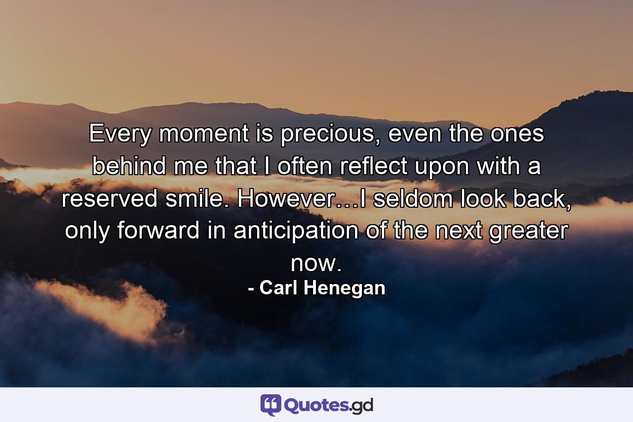 Every moment is precious, even the ones behind me that I often reflect upon with a reserved smile. However…I seldom look back, only forward in anticipation of the next greater now. - Quote by Carl Henegan