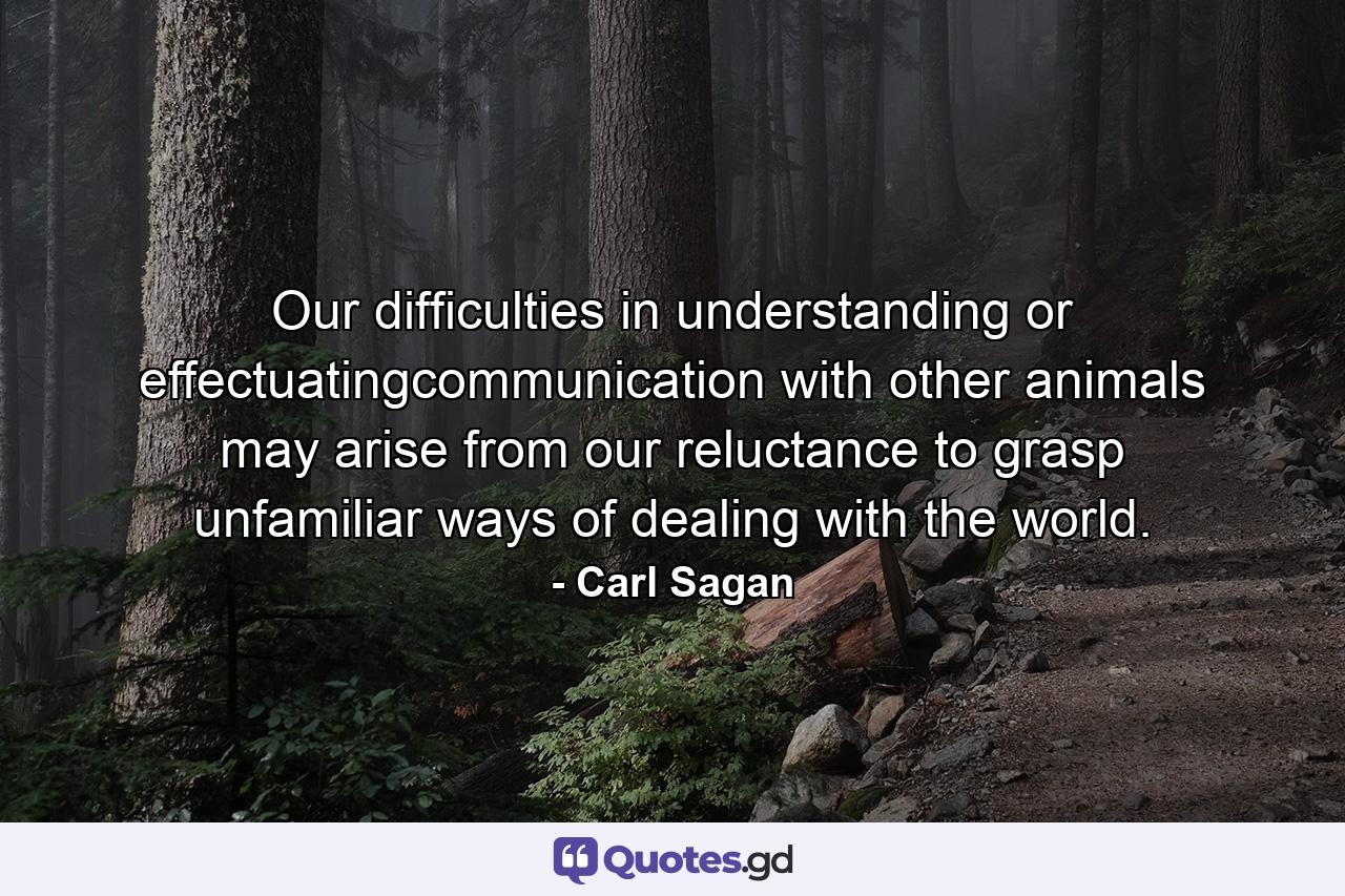 Our difficulties in understanding or effectuatingcommunication with other animals may arise from our reluctance to grasp unfamiliar ways of dealing with the world. - Quote by Carl Sagan