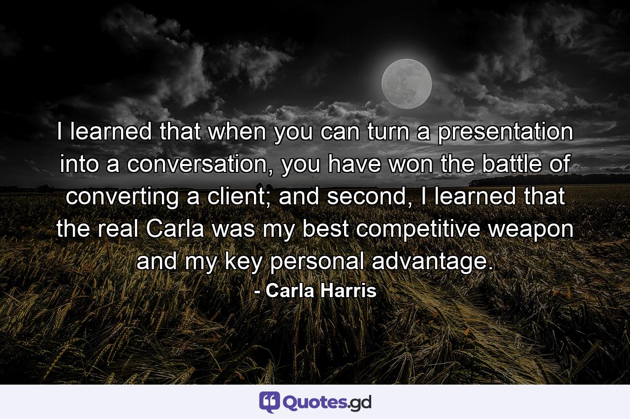 I learned that when you can turn a presentation into a conversation, you have won the battle of converting a client; and second, I learned that the real Carla was my best competitive weapon and my key personal advantage. - Quote by Carla Harris