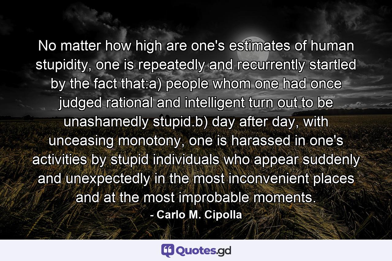 No matter how high are one's estimates of human stupidity, one is repeatedly and recurrently startled by the fact that:a) people whom one had once judged rational and intelligent turn out to be unashamedly stupid.b) day after day, with unceasing monotony, one is harassed in one's activities by stupid individuals who appear suddenly and unexpectedly in the most inconvenient places and at the most improbable moments. - Quote by Carlo M. Cipolla
