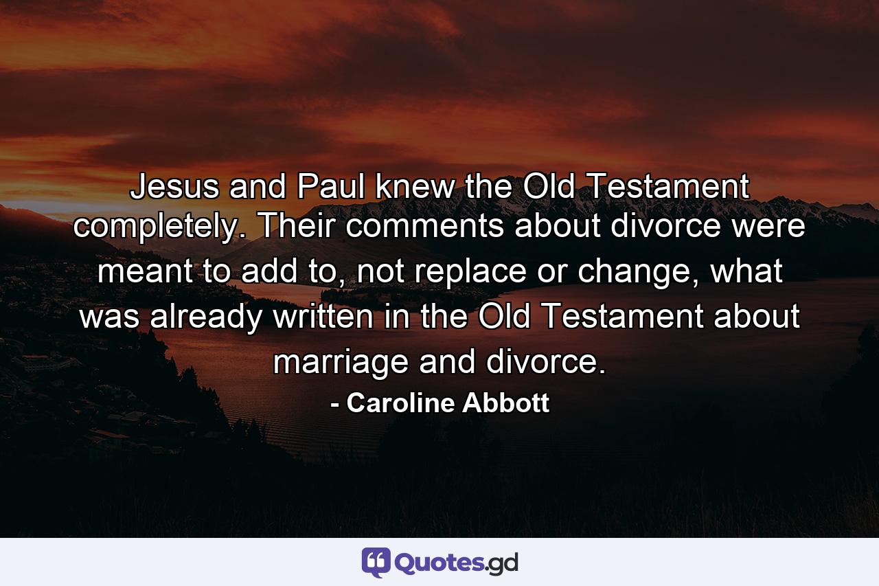 Jesus and Paul knew the Old Testament completely. Their comments about divorce were meant to add to, not replace or change, what was already written in the Old Testament about marriage and divorce. - Quote by Caroline Abbott