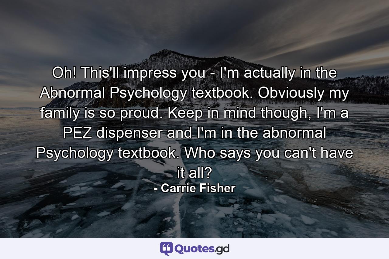 Oh! This'll impress you - I'm actually in the Abnormal Psychology textbook. Obviously my family is so proud. Keep in mind though, I'm a PEZ dispenser and I'm in the abnormal Psychology textbook. Who says you can't have it all? - Quote by Carrie Fisher