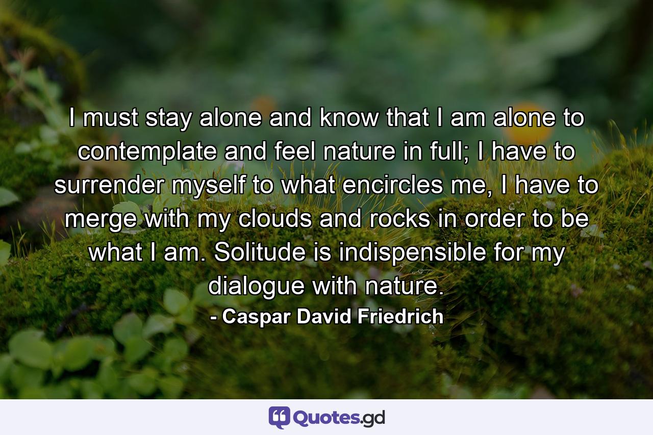 I must stay alone and know that I am alone to contemplate and feel nature in full; I have to surrender myself to what encircles me, I have to merge with my clouds and rocks in order to be what I am. Solitude is indispensible for my dialogue with nature. - Quote by Caspar David Friedrich