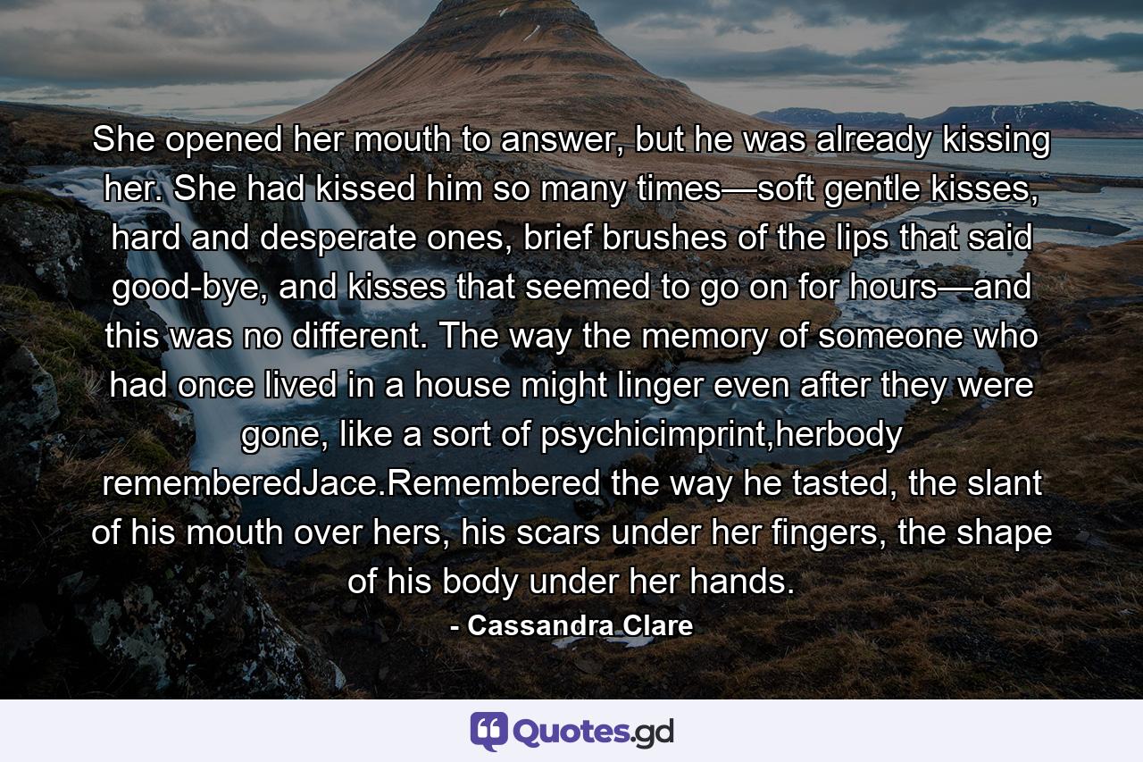 She opened her mouth to answer, but he was already kissing her. She had kissed him so many times—soft gentle kisses, hard and desperate ones, brief brushes of the lips that said good-bye, and kisses that seemed to go on for hours—and this was no different. The way the memory of someone who had once lived in a house might linger even after they were gone, like a sort of psychicimprint,herbody rememberedJace.Remembered the way he tasted, the slant of his mouth over hers, his scars under her fingers, the shape of his body under her hands. - Quote by Cassandra Clare