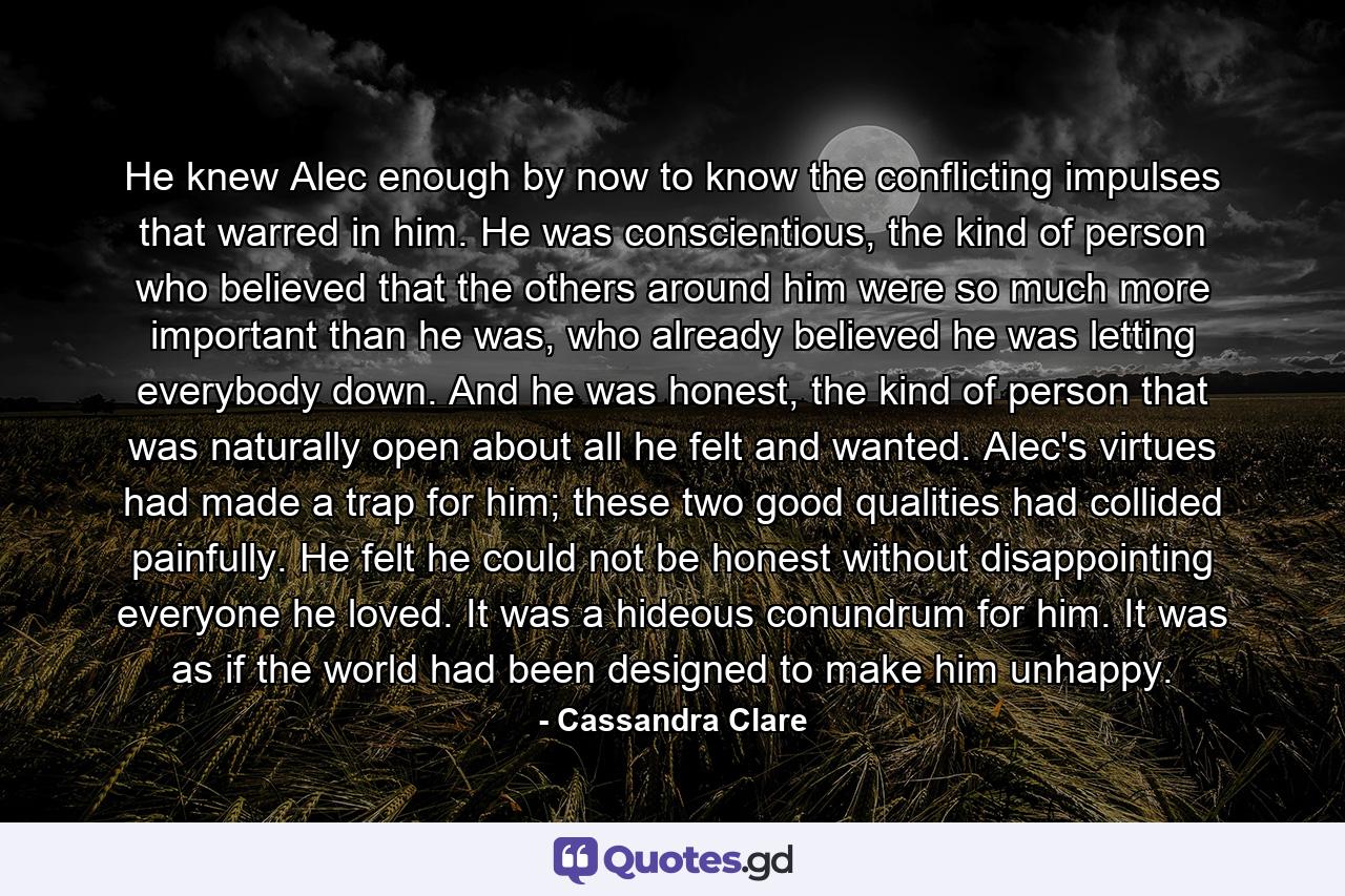 He knew Alec enough by now to know the conflicting impulses that warred in him. He was conscientious, the kind of person who believed that the others around him were so much more important than he was, who already believed he was letting everybody down. And he was honest, the kind of person that was naturally open about all he felt and wanted. Alec's virtues had made a trap for him; these two good qualities had collided painfully. He felt he could not be honest without disappointing everyone he loved. It was a hideous conundrum for him. It was as if the world had been designed to make him unhappy. - Quote by Cassandra Clare