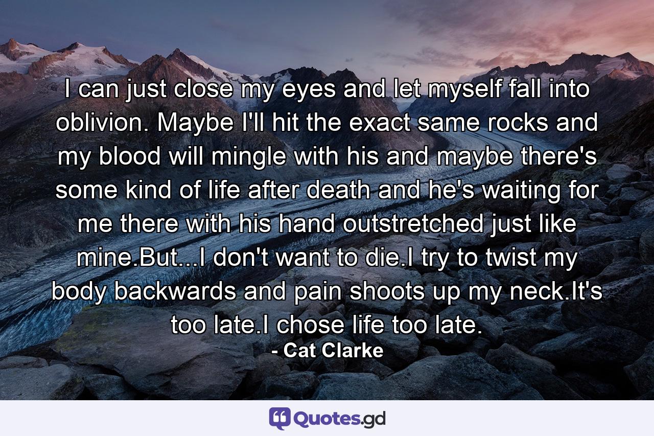 I can just close my eyes and let myself fall into oblivion. Maybe I'll hit the exact same rocks and my blood will mingle with his and maybe there's some kind of life after death and he's waiting for me there with his hand outstretched just like mine.But...I don't want to die.I try to twist my body backwards and pain shoots up my neck.It's too late.I chose life too late. - Quote by Cat Clarke