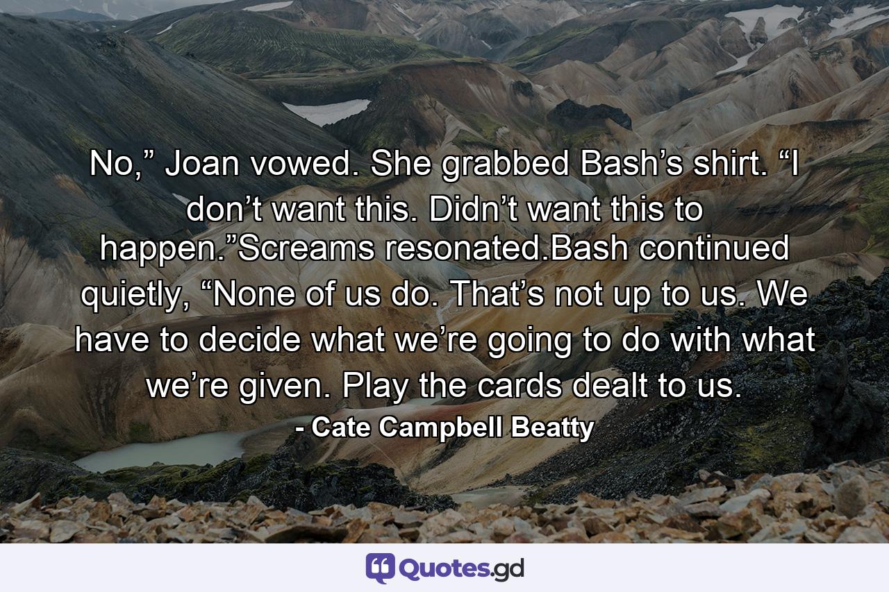 No,” Joan vowed. She grabbed Bash’s shirt. “I don’t want this. Didn’t want this to happen.”Screams resonated.Bash continued quietly, “None of us do. That’s not up to us. We have to decide what we’re going to do with what we’re given. Play the cards dealt to us. - Quote by Cate Campbell Beatty