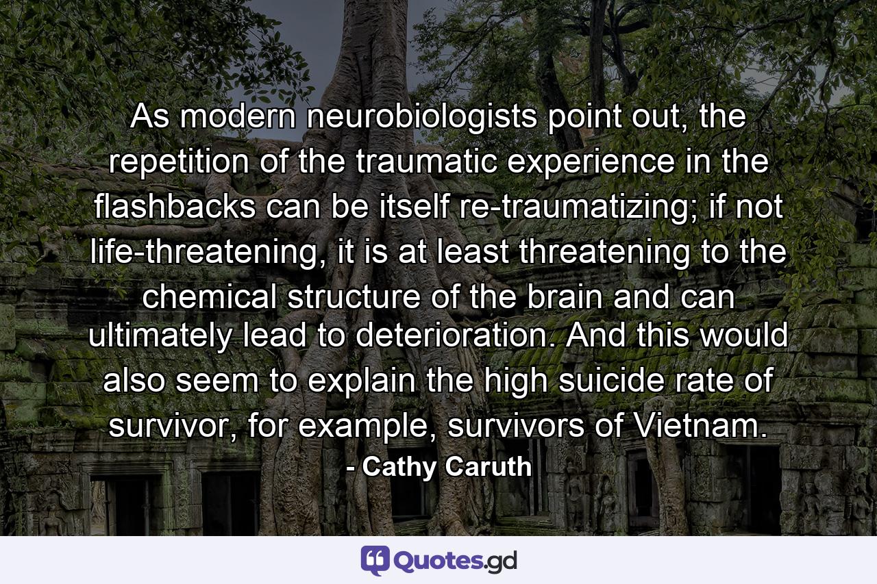 As modern neurobiologists point out, the repetition of the traumatic experience in the flashbacks can be itself re-traumatizing; if not life-threatening, it is at least threatening to the chemical structure of the brain and can ultimately lead to deterioration. And this would also seem to explain the high suicide rate of survivor, for example, survivors of Vietnam. - Quote by Cathy Caruth