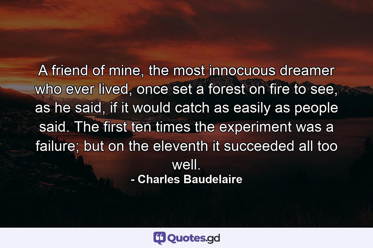 A friend of mine, the most innocuous dreamer who ever lived, once set a forest on fire to see, as he said, if it would catch as easily as people said. The first ten times the experiment was a failure; but on the eleventh it succeeded all too well. - Quote by Charles Baudelaire