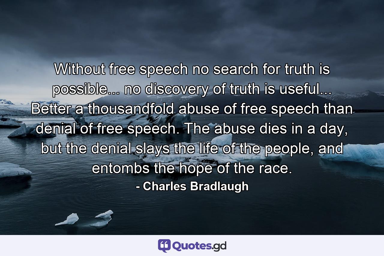 Without free speech no search for truth is possible... no discovery of truth is useful... Better a thousandfold abuse of free speech than denial of free speech. The abuse dies in a day, but the denial slays the life of the people, and entombs the hope of the race. - Quote by Charles Bradlaugh