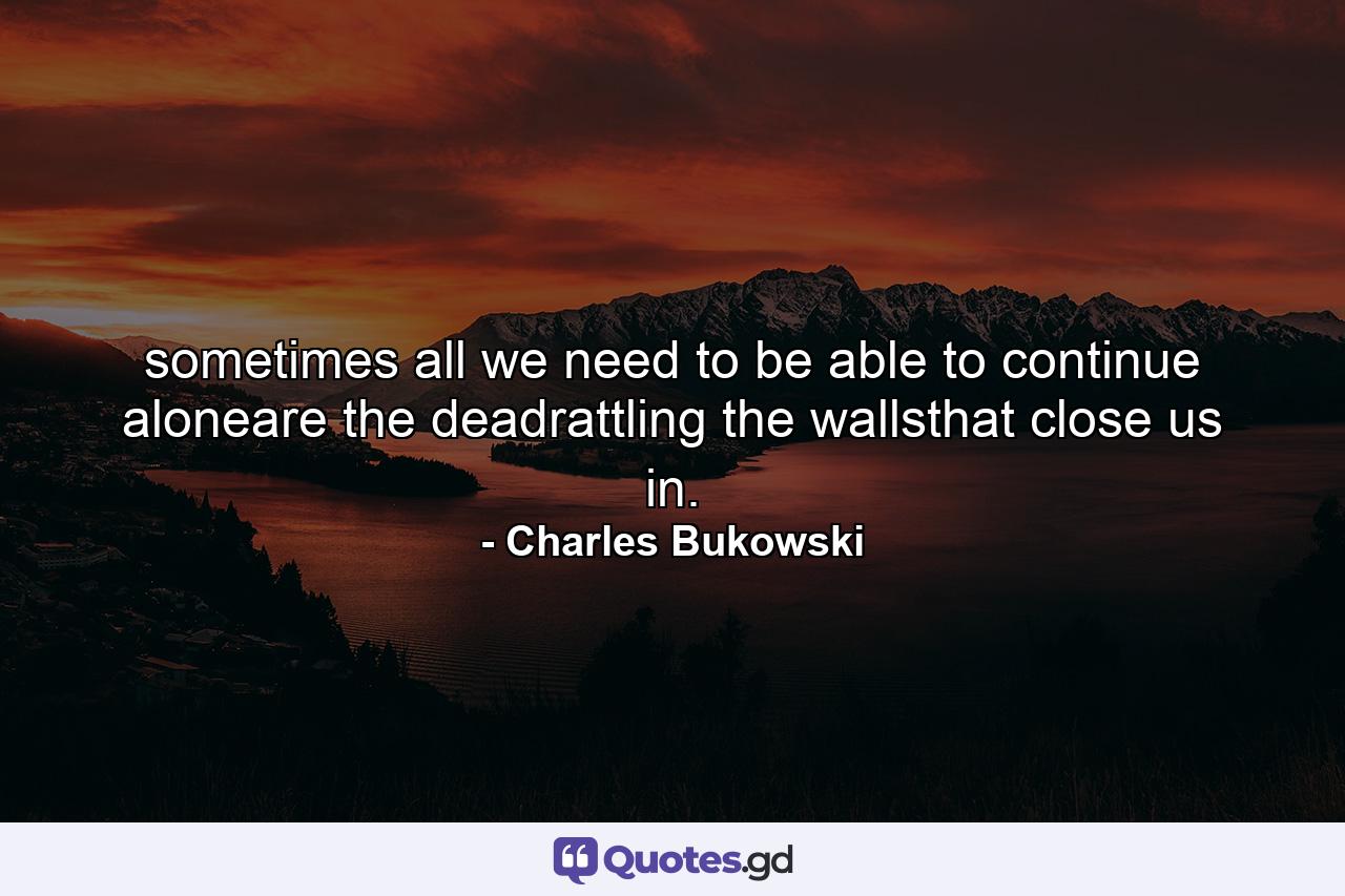 sometimes all we need to be able to continue aloneare the deadrattling the wallsthat close us in. - Quote by Charles Bukowski