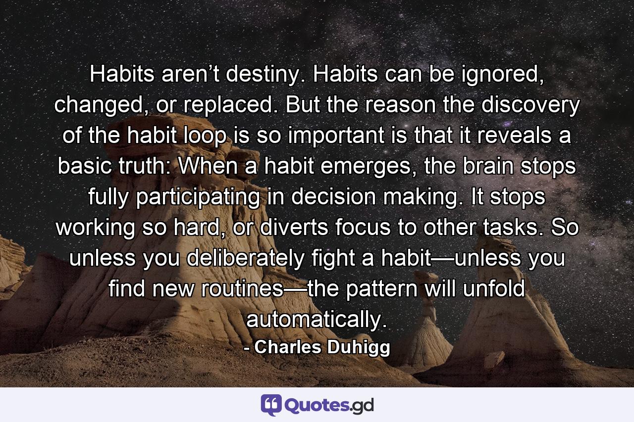 Habits aren’t destiny. Habits can be ignored, changed, or replaced. But the reason the discovery of the habit loop is so important is that it reveals a basic truth: When a habit emerges, the brain stops fully participating in decision making. It stops working so hard, or diverts focus to other tasks. So unless you deliberately fight a habit—unless you find new routines—the pattern will unfold automatically. - Quote by Charles Duhigg