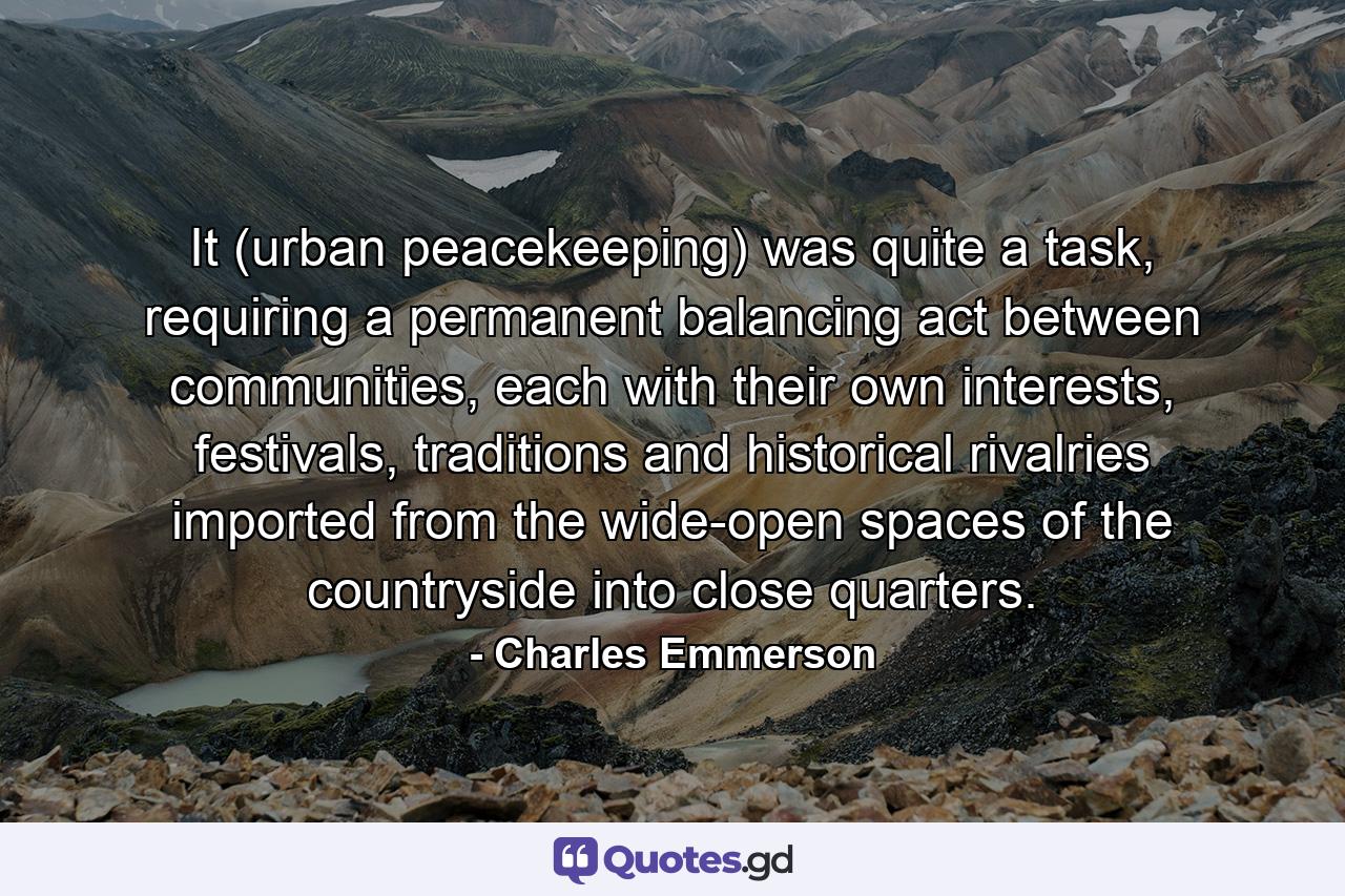 It (urban peacekeeping) was quite a task, requiring a permanent balancing act between communities, each with their own interests, festivals, traditions and historical rivalries imported from the wide-open spaces of the countryside into close quarters. - Quote by Charles Emmerson