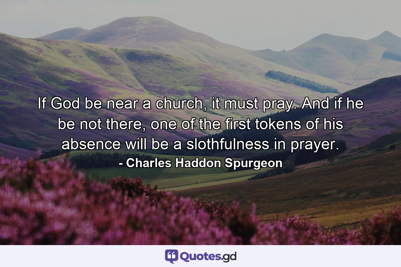 If God be near a church, it must pray. And if he be not there, one of the first tokens of his absence will be a slothfulness in prayer. - Quote by Charles Haddon Spurgeon