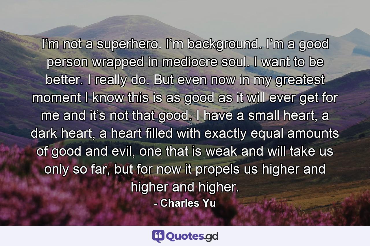 I’m not a superhero. I’m background. I’m a good person wrapped in mediocre soul. I want to be better. I really do. But even now in my greatest moment I know this is as good as it will ever get for me and it’s not that good. I have a small heart, a dark heart, a heart filled with exactly equal amounts of good and evil, one that is weak and will take us only so far, but for now it propels us higher and higher and higher. - Quote by Charles Yu