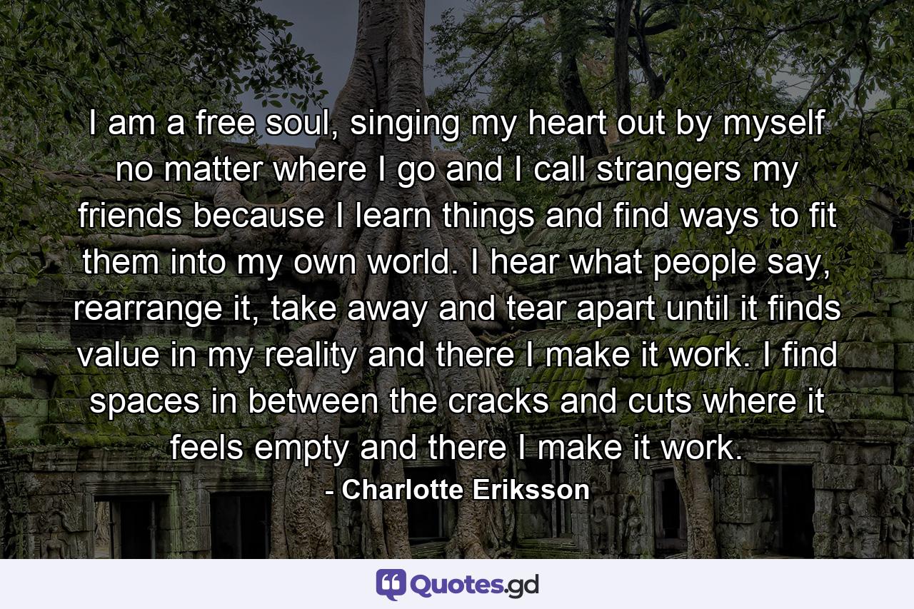 I am a free soul, singing my heart out by myself no matter where I go and I call strangers my friends because I learn things and find ways to fit them into my own world. I hear what people say, rearrange it, take away and tear apart until it finds value in my reality and there I make it work. I find spaces in between the cracks and cuts where it feels empty and there I make it work. - Quote by Charlotte Eriksson