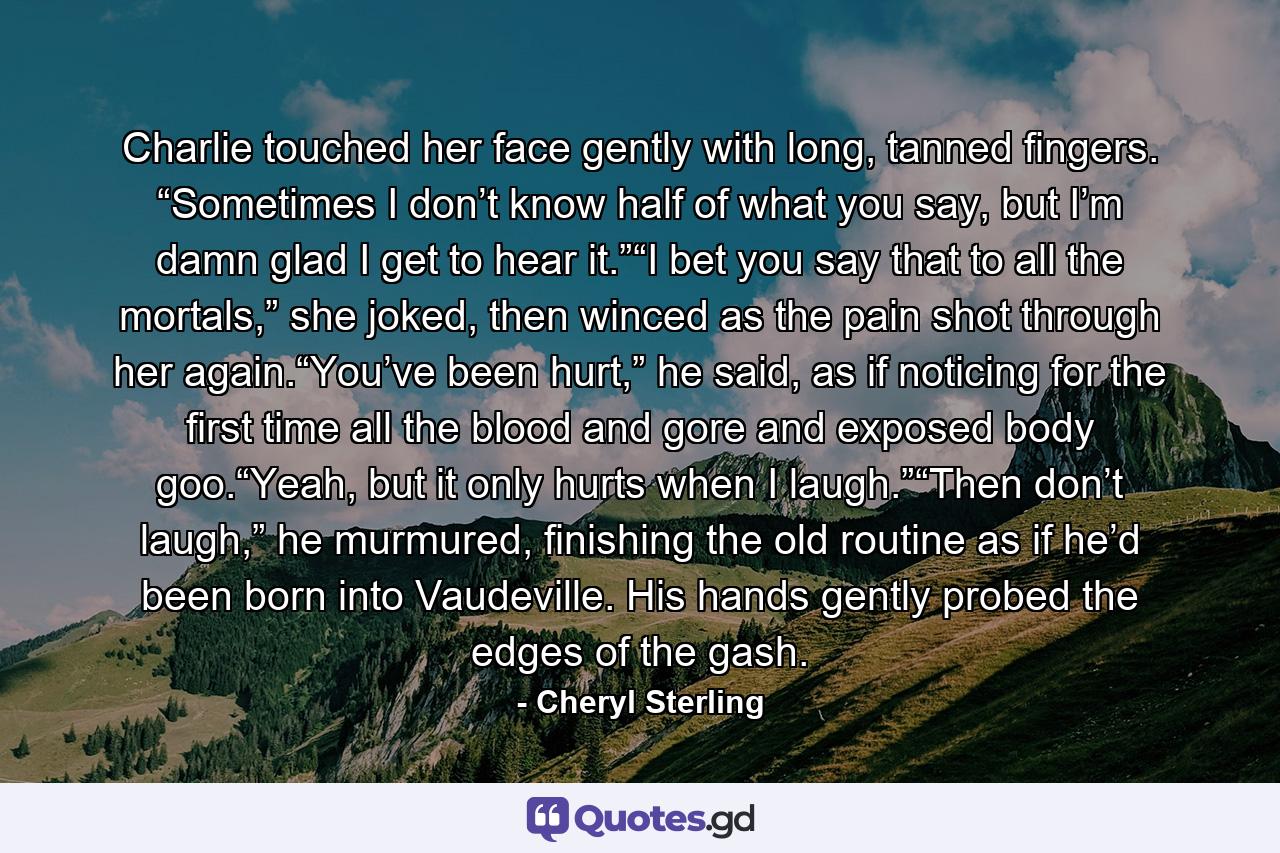 Charlie touched her face gently with long, tanned fingers. “Sometimes I don’t know half of what you say, but I’m damn glad I get to hear it.”“I bet you say that to all the mortals,” she joked, then winced as the pain shot through her again.“You’ve been hurt,” he said, as if noticing for the first time all the blood and gore and exposed body goo.“Yeah, but it only hurts when I laugh.”“Then don’t laugh,” he murmured, finishing the old routine as if he’d been born into Vaudeville. His hands gently probed the edges of the gash. - Quote by Cheryl Sterling