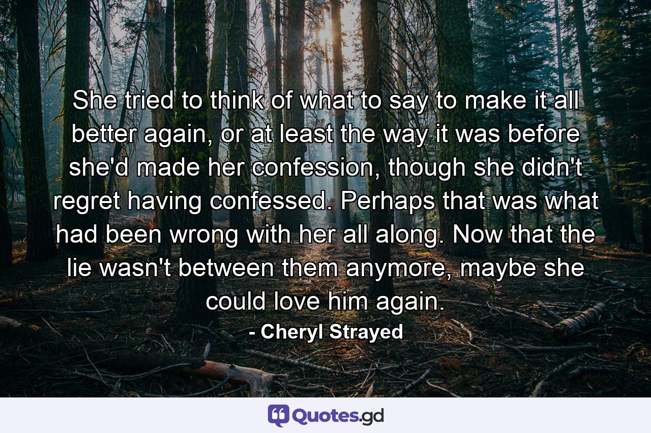 She tried to think of what to say to make it all better again, or at least the way it was before she'd made her confession, though she didn't regret having confessed. Perhaps that was what had been wrong with her all along. Now that the lie wasn't between them anymore, maybe she could love him again. - Quote by Cheryl Strayed