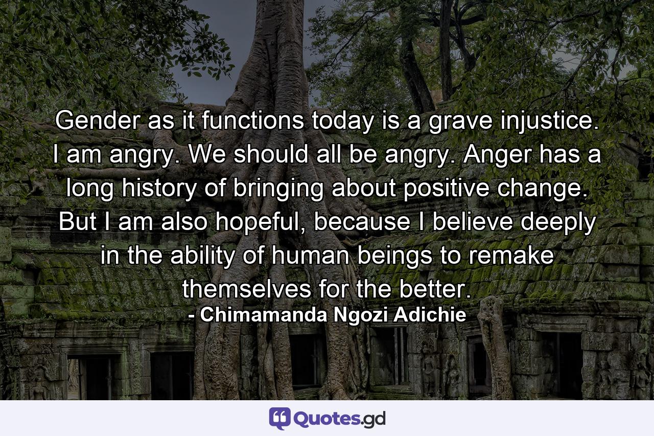 Gender as it functions today is a grave injustice. I am angry. We should all be angry. Anger has a long history of bringing about positive change. But I am also hopeful, because I believe deeply in the ability of human beings to remake themselves for the better. - Quote by Chimamanda Ngozi Adichie