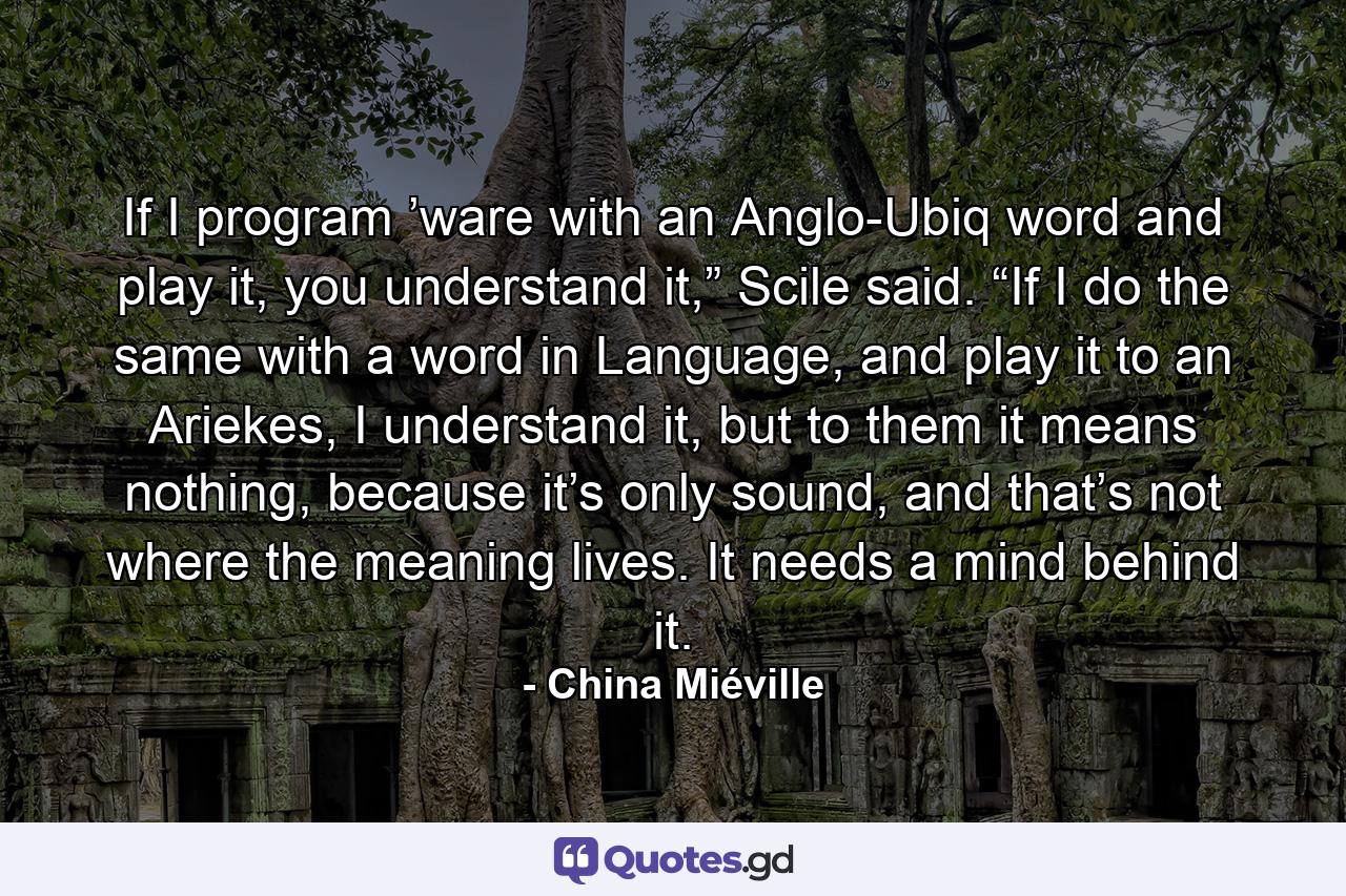 If I program ’ware with an Anglo-Ubiq word and play it, you understand it,” Scile said. “If I do the same with a word in Language, and play it to an Ariekes, I understand it, but to them it means nothing, because it’s only sound, and that’s not where the meaning lives. It needs a mind behind it. - Quote by China Miéville