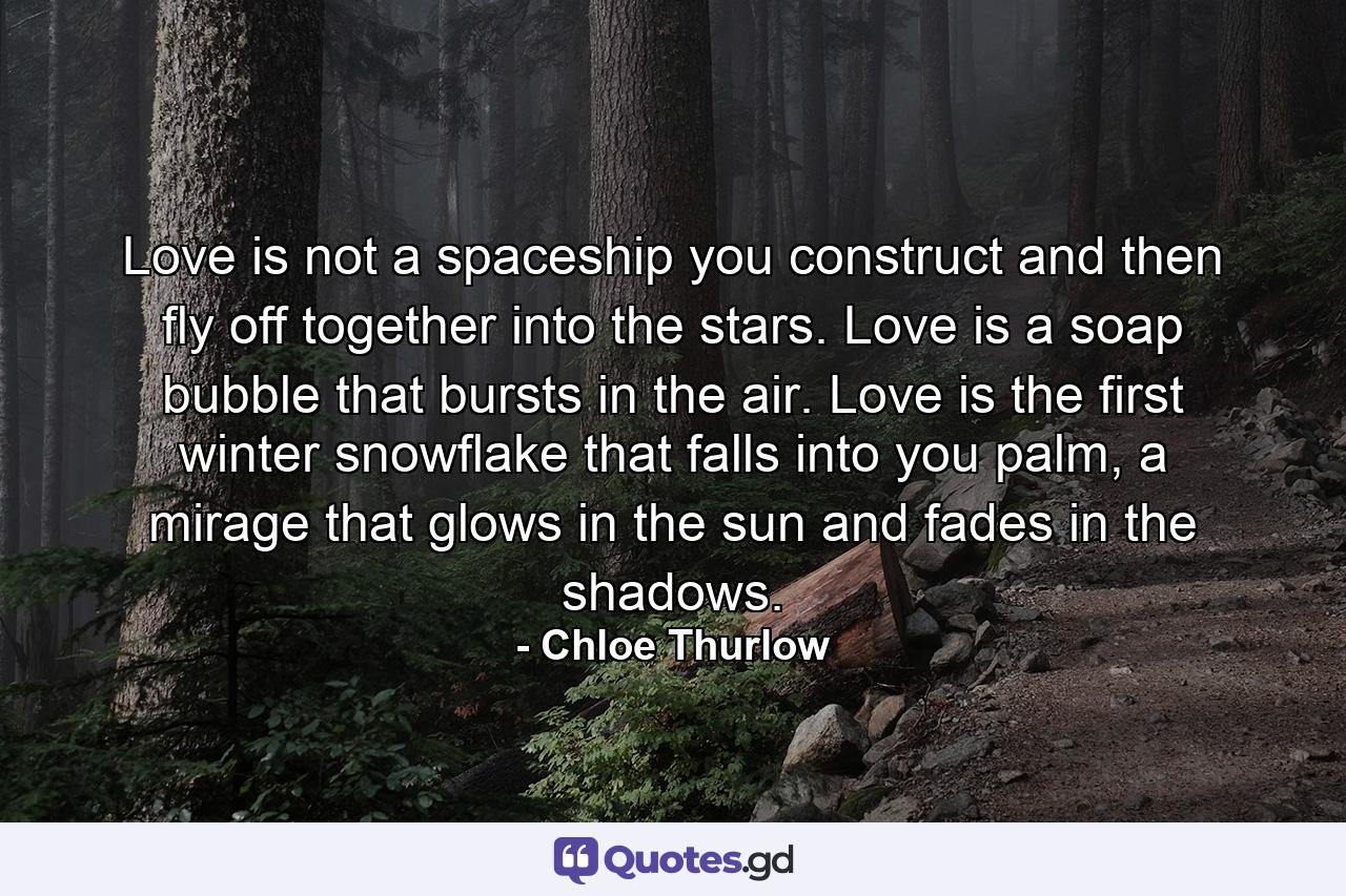 Love is not a spaceship you construct and then fly off together into the stars. Love is a soap bubble that bursts in the air. Love is the first winter snowflake that falls into you palm, a mirage that glows in the sun and fades in the shadows. - Quote by Chloe Thurlow