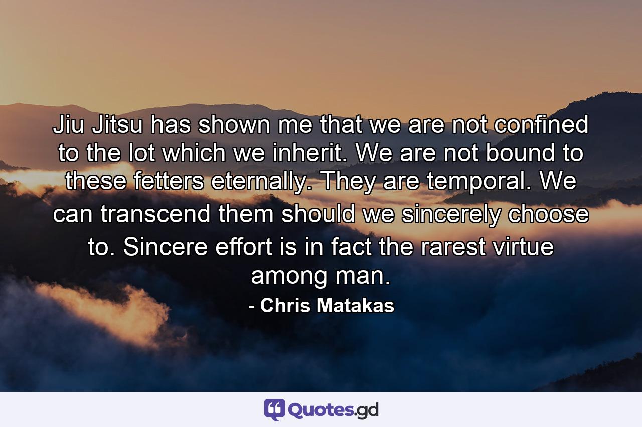 Jiu Jitsu has shown me that we are not confined to the lot which we inherit. We are not bound to these fetters eternally. They are temporal. We can transcend them should we sincerely choose to. Sincere effort is in fact the rarest virtue among man. - Quote by Chris Matakas