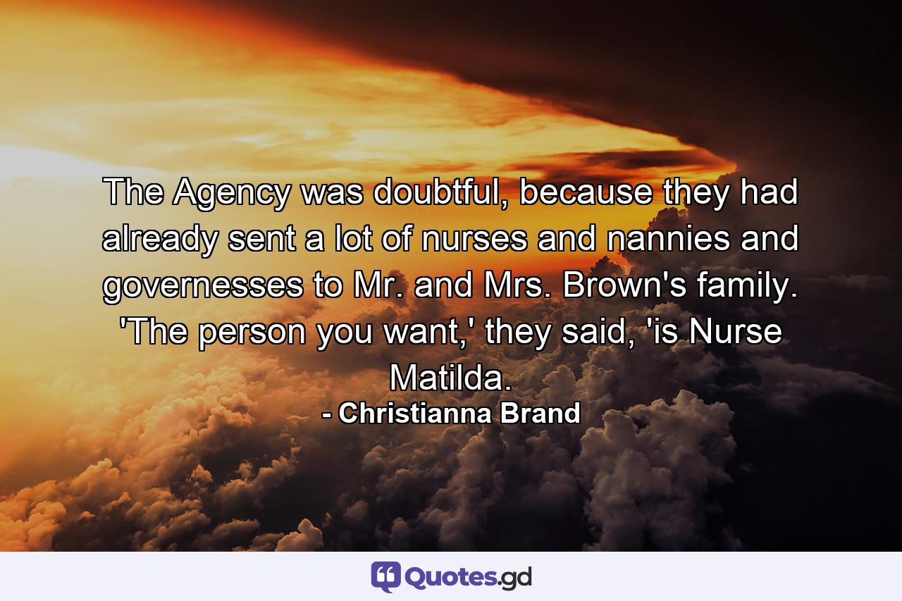 The Agency was doubtful, because they had already sent a lot of nurses and nannies and governesses to Mr. and Mrs. Brown's family. 'The person you want,' they said, 'is Nurse Matilda. - Quote by Christianna Brand