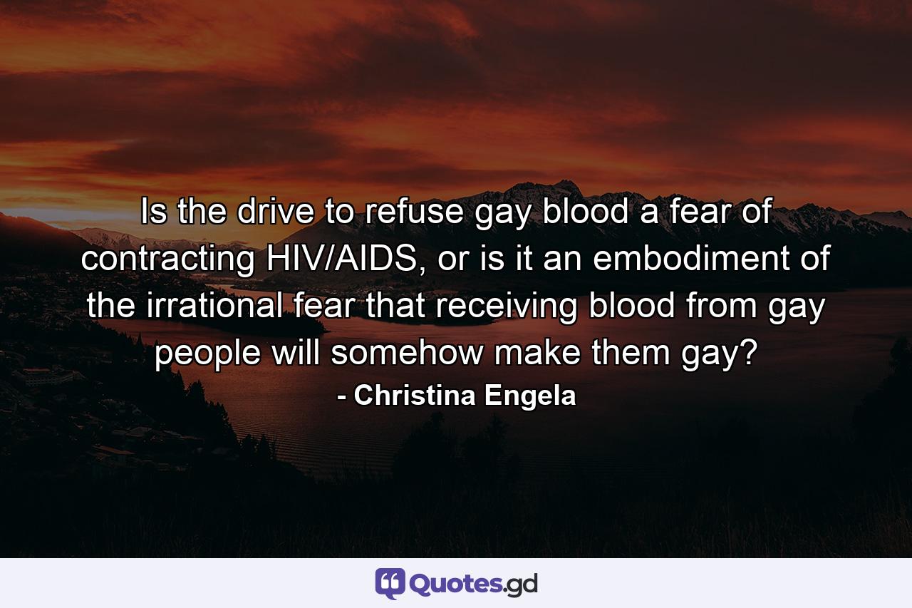 Is the drive to refuse gay blood a fear of contracting HIV/AIDS, or is it an embodiment of the irrational fear that receiving blood from gay people will somehow make them gay? - Quote by Christina Engela