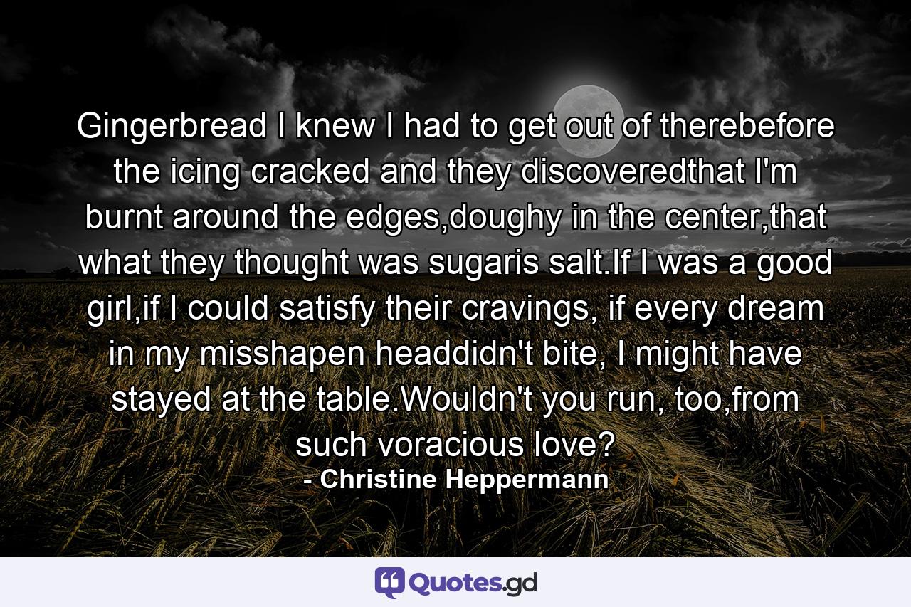 Gingerbread I knew I had to get out of therebefore the icing cracked and they discoveredthat I'm burnt around the edges,doughy in the center,that what they thought was sugaris salt.If I was a good girl,if I could satisfy their cravings, if every dream in my misshapen headdidn't bite, I might have stayed at the table.Wouldn't you run, too,from such voracious love? - Quote by Christine Heppermann