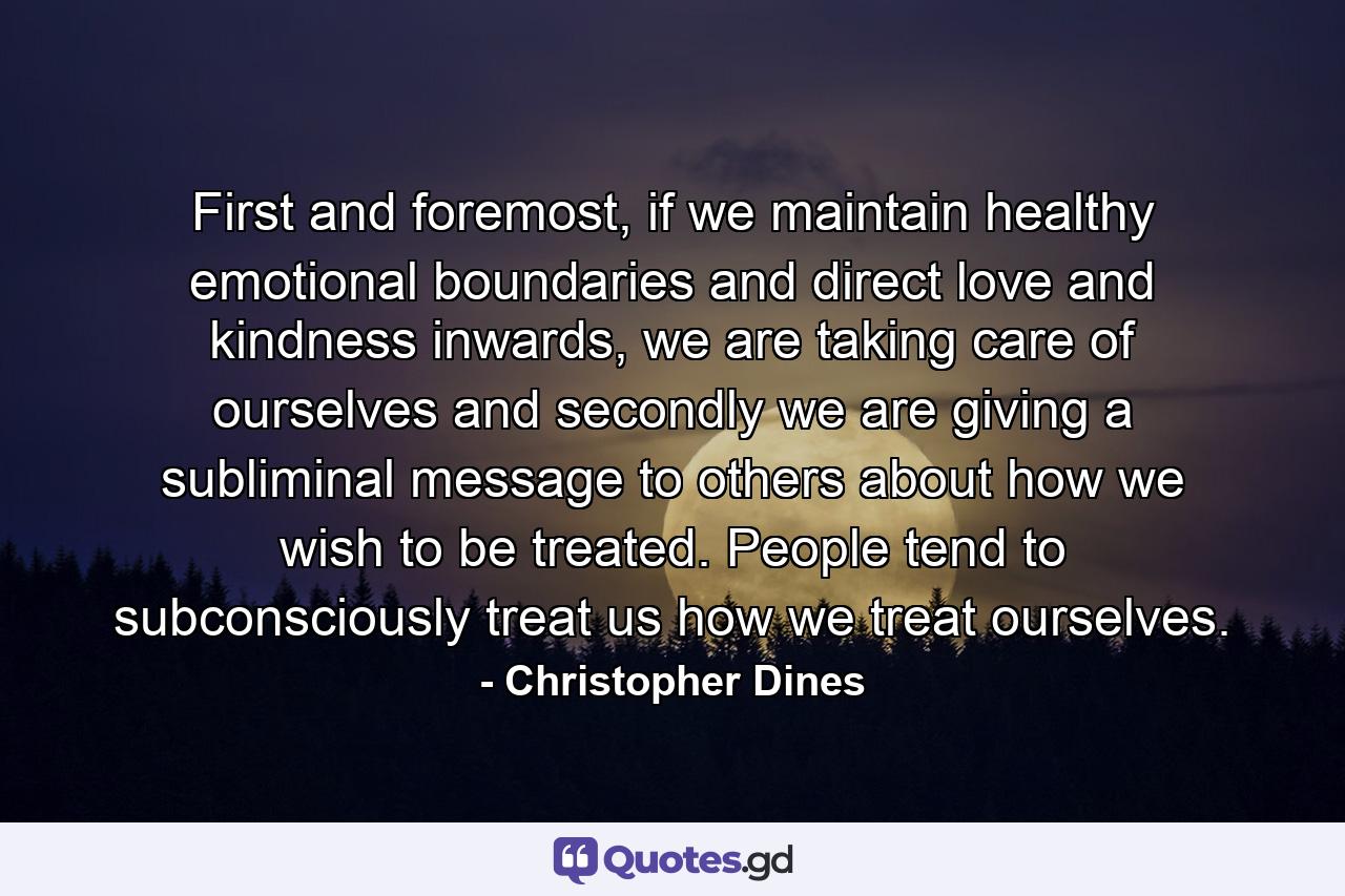 First and foremost, if we maintain healthy emotional boundaries and direct love and kindness inwards, we are taking care of ourselves and secondly we are giving a subliminal message to others about how we wish to be treated. People tend to subconsciously treat us how we treat ourselves. - Quote by Christopher Dines