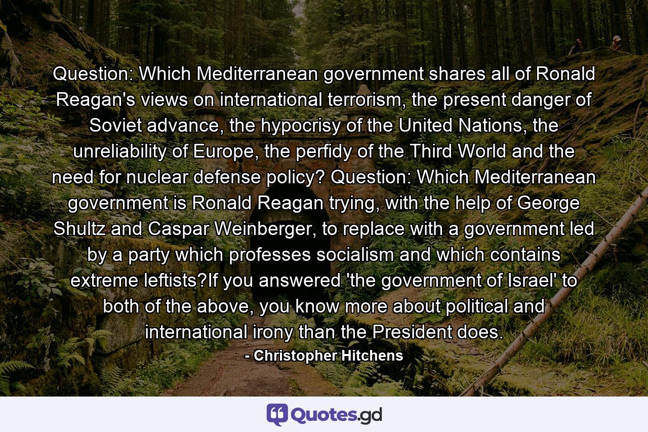 Question: Which Mediterranean government shares all of Ronald Reagan's views on international terrorism, the present danger of Soviet advance, the hypocrisy of the United Nations, the unreliability of Europe, the perfidy of the Third World and the need for nuclear defense policy? Question: Which Mediterranean government is Ronald Reagan trying, with the help of George Shultz and Caspar Weinberger, to replace with a government led by a party which professes socialism and which contains extreme leftists?If you answered 'the government of Israel' to both of the above, you know more about political and international irony than the President does. - Quote by Christopher Hitchens