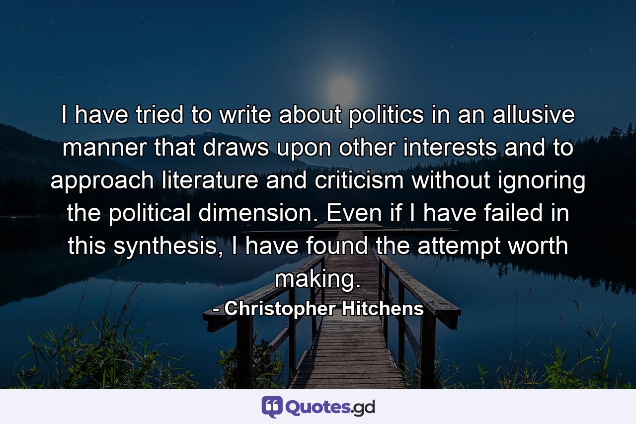 I have tried to write about politics in an allusive manner that draws upon other interests and to approach literature and criticism without ignoring the political dimension. Even if I have failed in this synthesis, I have found the attempt worth making. - Quote by Christopher Hitchens