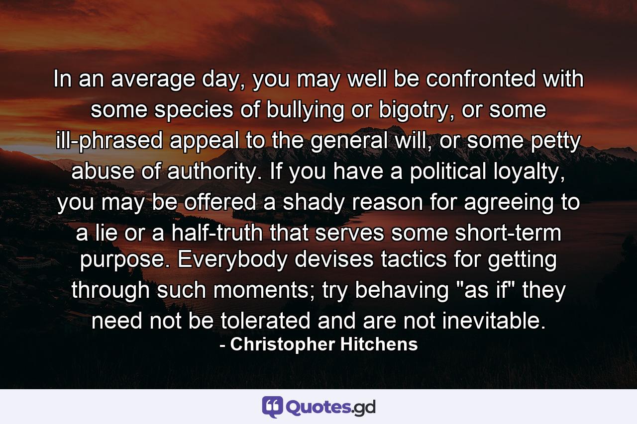 In an average day, you may well be confronted with some species of bullying or bigotry, or some ill-phrased appeal to the general will, or some petty abuse of authority. If you have a political loyalty, you may be offered a shady reason for agreeing to a lie or a half-truth that serves some short-term purpose. Everybody devises tactics for getting through such moments; try behaving 