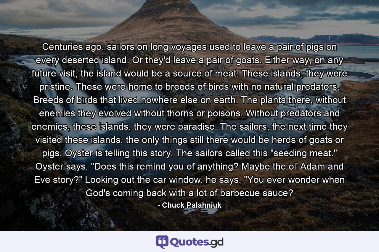 Centuries ago, sailors on long voyages used to leave a pair of pigs on every deserted island. Or they'd leave a pair of goats. Either way, on any future visit, the island would be a source of meat. These islands, they were pristine. These were home to breeds of birds with no natural predators. Breeds of birds that lived nowhere else on earth. The plants there, without enemies they evolved without thorns or poisons. Without predators and enemies, these islands, they were paradise. The sailors, the next time they visited these islands, the only things still there would be herds of goats or pigs. Oyster is telling this story. The sailors called this 