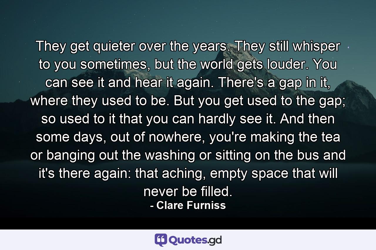 They get quieter over the years. They still whisper to you sometimes, but the world gets louder. You can see it and hear it again. There's a gap in it, where they used to be. But you get used to the gap; so used to it that you can hardly see it. And then some days, out of nowhere, you're making the tea or banging out the washing or sitting on the bus and it's there again: that aching, empty space that will never be filled. - Quote by Clare Furniss