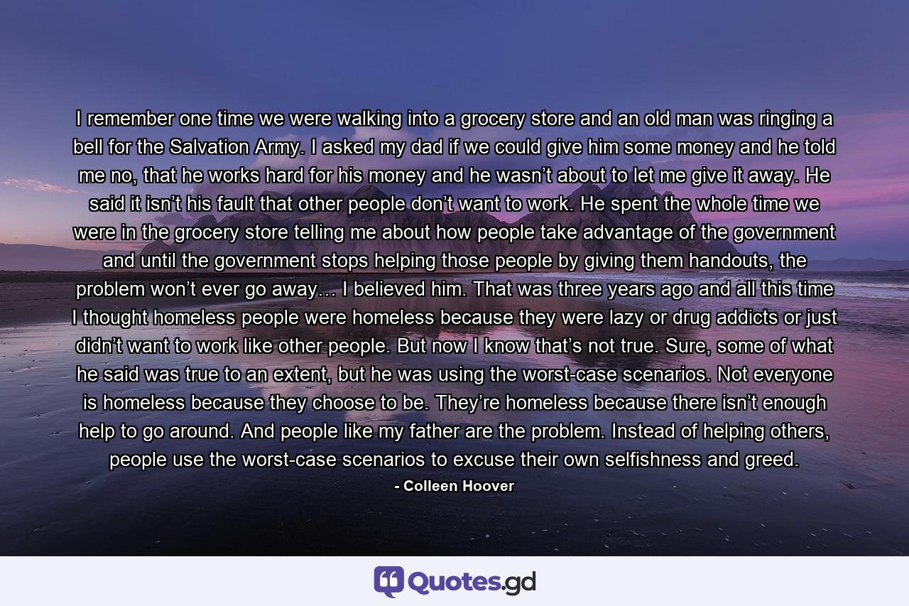 I remember one time we were walking into a grocery store and an old man was ringing a bell for the Salvation Army. I asked my dad if we could give him some money and he told me no, that he works hard for his money and he wasn’t about to let me give it away. He said it isn’t his fault that other people don’t want to work. He spent the whole time we were in the grocery store telling me about how people take advantage of the government and until the government stops helping those people by giving them handouts, the problem won’t ever go away… I believed him. That was three years ago and all this time I thought homeless people were homeless because they were lazy or drug addicts or just didn’t want to work like other people. But now I know that’s not true. Sure, some of what he said was true to an extent, but he was using the worst-case scenarios. Not everyone is homeless because they choose to be. They’re homeless because there isn’t enough help to go around. And people like my father are the problem. Instead of helping others, people use the worst-case scenarios to excuse their own selfishness and greed. - Quote by Colleen Hoover