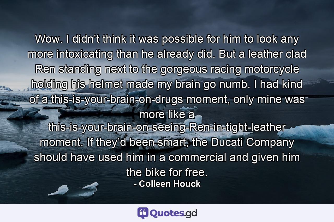 Wow. I didn’t think it was possible for him to look any more intoxicating than he already did. But a leather clad Ren standing next to the gorgeous racing motorcycle holding his helmet made my brain go numb. I had kind of a this-is-your-brain-on-drugs moment, only mine was more like a this-is-your-brain-on-seeing-Ren-in-tight-leather moment. If they’d been smart, the Ducati Company should have used him in a commercial and given him the bike for free. - Quote by Colleen Houck