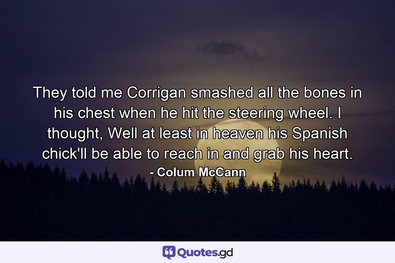 They told me Corrigan smashed all the bones in his chest when he hit the steering wheel. I thought, Well at least in heaven his Spanish chick'll be able to reach in and grab his heart. - Quote by Colum McCann