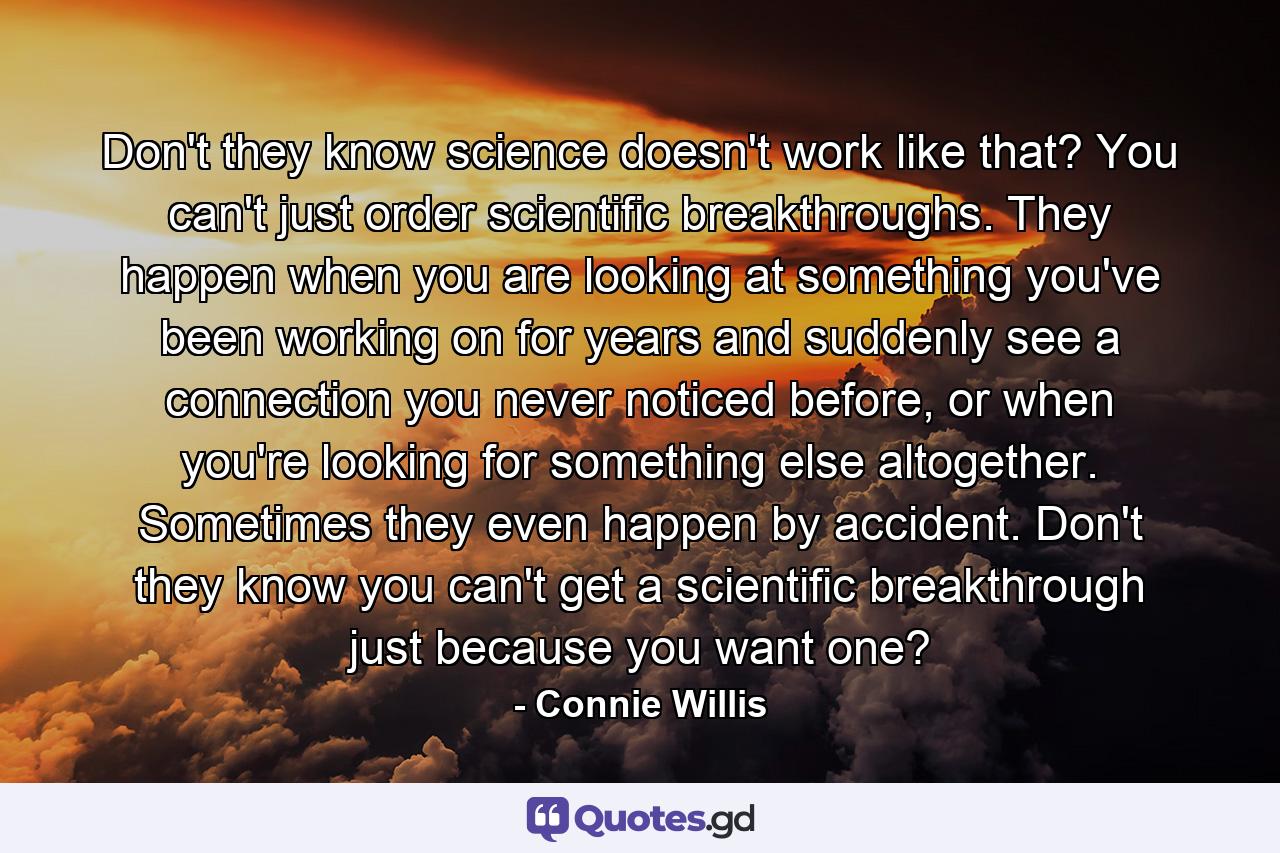 Don't they know science doesn't work like that? You can't just order scientific breakthroughs. They happen when you are looking at something you've been working on for years and suddenly see a connection you never noticed before, or when you're looking for something else altogether. Sometimes they even happen by accident. Don't they know you can't get a scientific breakthrough just because you want one? - Quote by Connie Willis