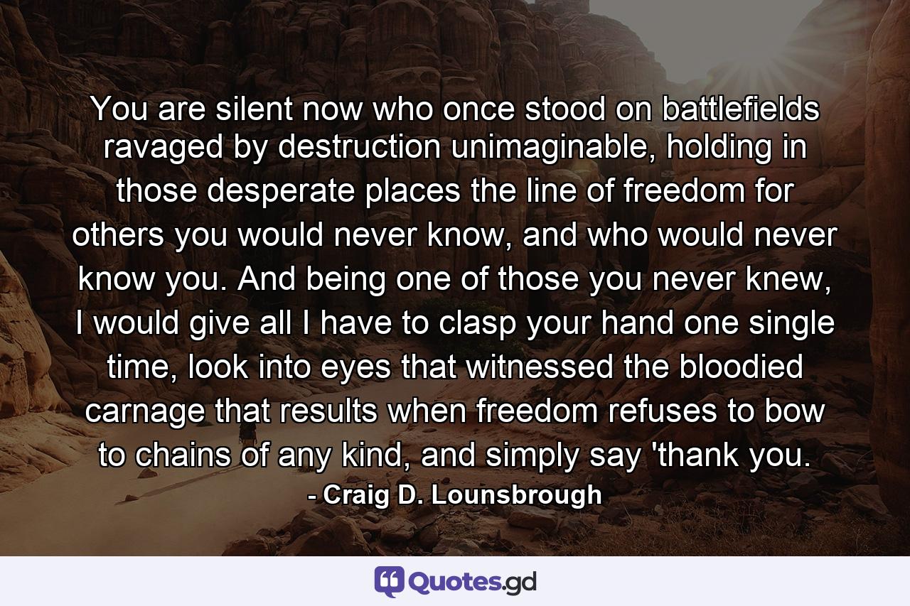 You are silent now who once stood on battlefields ravaged by destruction unimaginable, holding in those desperate places the line of freedom for others you would never know, and who would never know you. And being one of those you never knew, I would give all I have to clasp your hand one single time, look into eyes that witnessed the bloodied carnage that results when freedom refuses to bow to chains of any kind, and simply say 'thank you. - Quote by Craig D. Lounsbrough