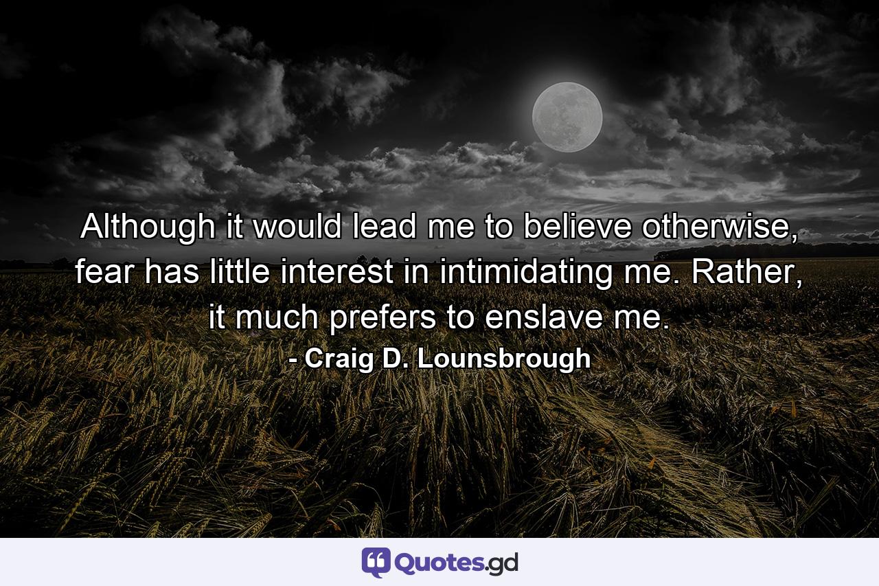 Although it would lead me to believe otherwise, fear has little interest in intimidating me. Rather, it much prefers to enslave me. - Quote by Craig D. Lounsbrough