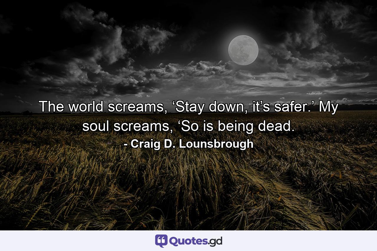 The world screams, ‘Stay down, it’s safer.’ My soul screams, ‘So is being dead. - Quote by Craig D. Lounsbrough