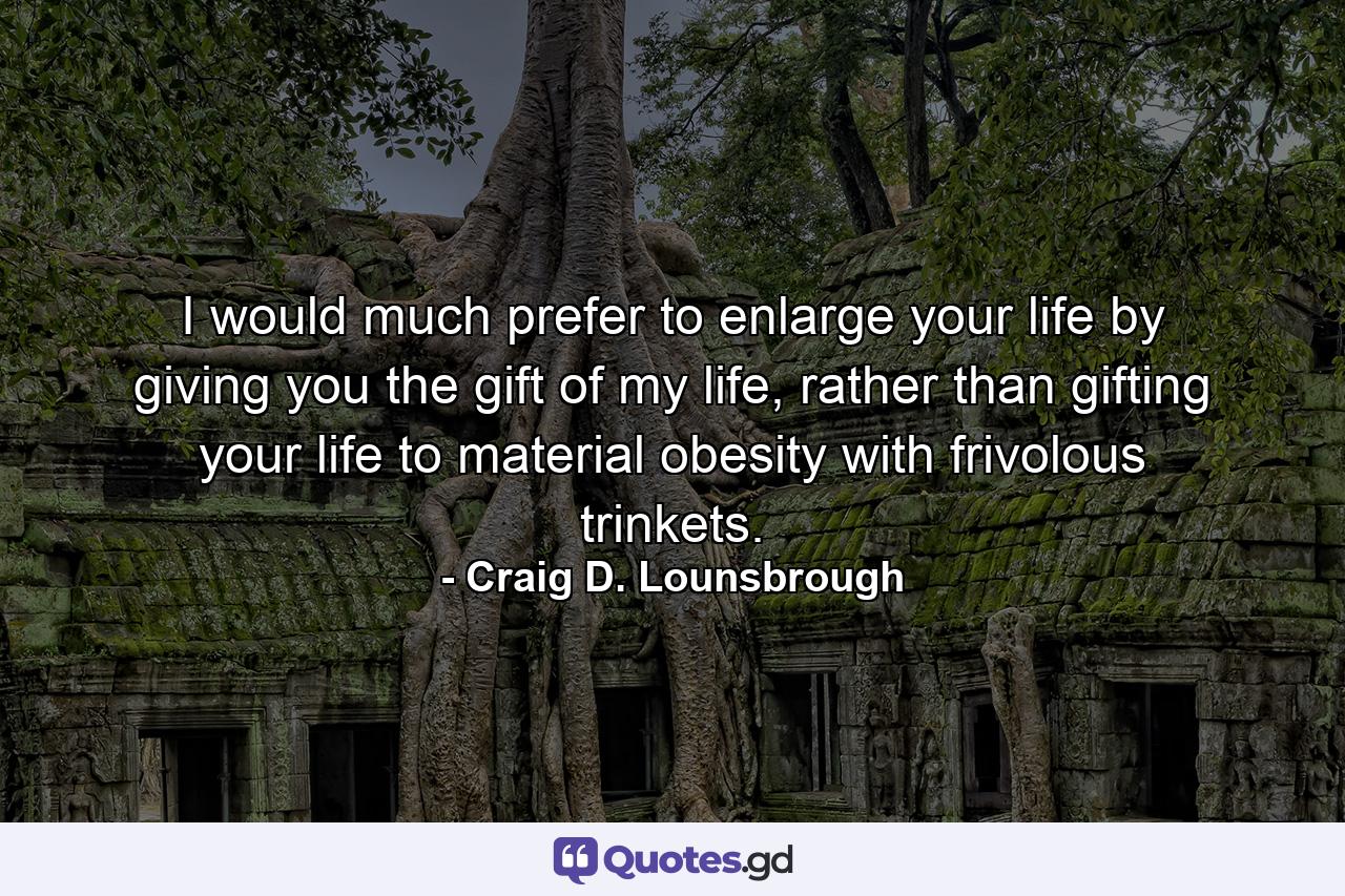 I would much prefer to enlarge your life by giving you the gift of my life, rather than gifting your life to material obesity with frivolous trinkets. - Quote by Craig D. Lounsbrough