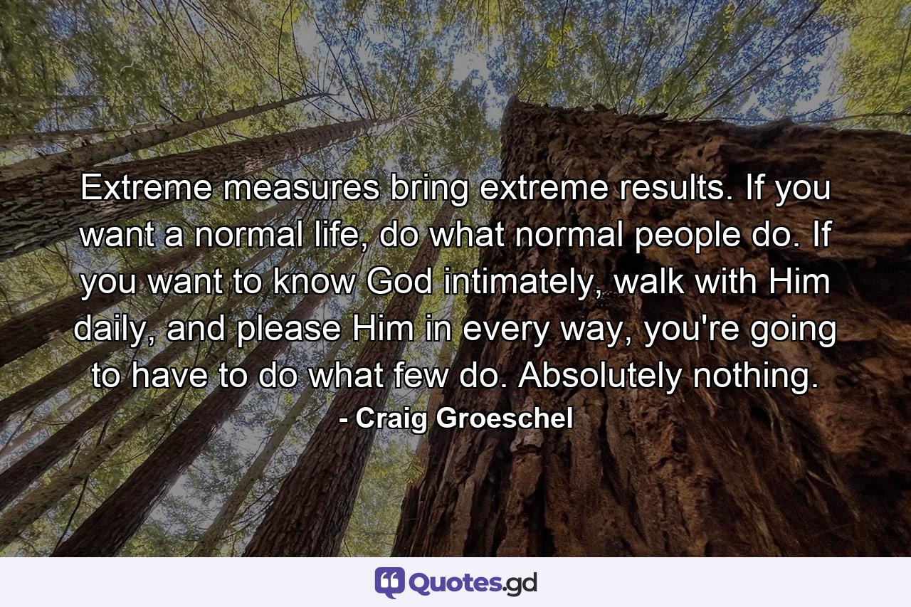 Extreme measures bring extreme results. If you want a normal life, do what normal people do. If you want to know God intimately, walk with Him daily, and please Him in every way, you're going to have to do what few do. Absolutely nothing. - Quote by Craig Groeschel