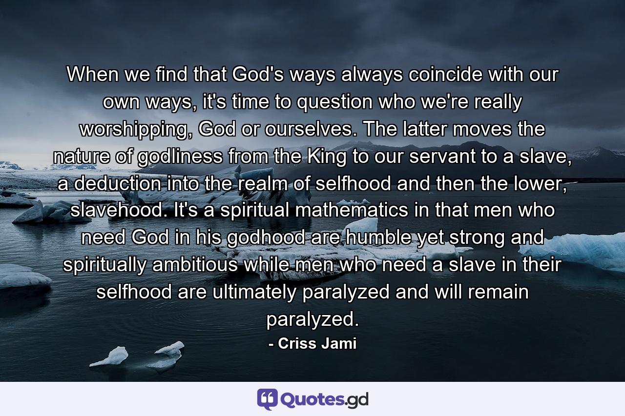 When we find that God's ways always coincide with our own ways, it's time to question who we're really worshipping, God or ourselves. The latter moves the nature of godliness from the King to our servant to a slave, a deduction into the realm of selfhood and then the lower, slavehood. It's a spiritual mathematics in that men who need God in his godhood are humble yet strong and spiritually ambitious while men who need a slave in their selfhood are ultimately paralyzed and will remain paralyzed. - Quote by Criss Jami