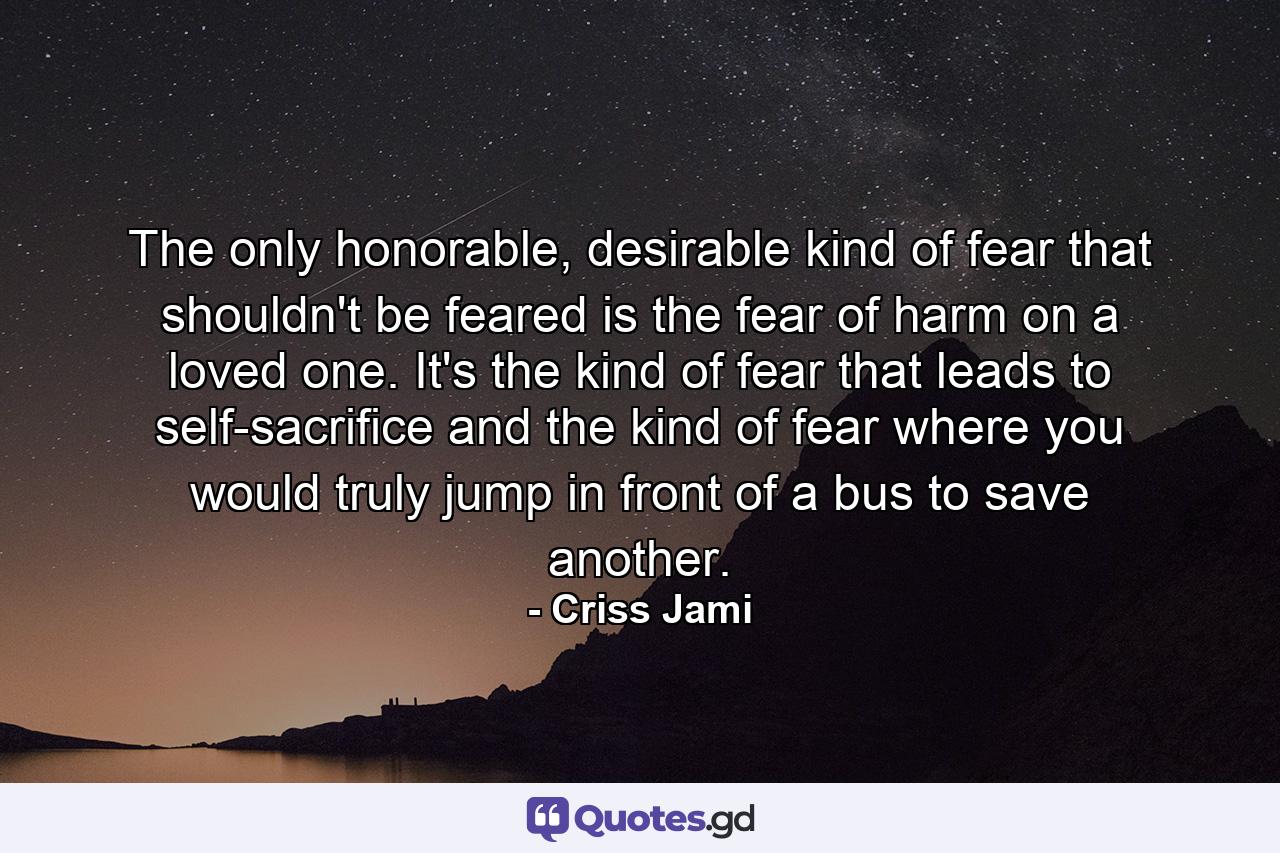 The only honorable, desirable kind of fear that shouldn't be feared is the fear of harm on a loved one. It's the kind of fear that leads to self-sacrifice and the kind of fear where you would truly jump in front of a bus to save another. - Quote by Criss Jami