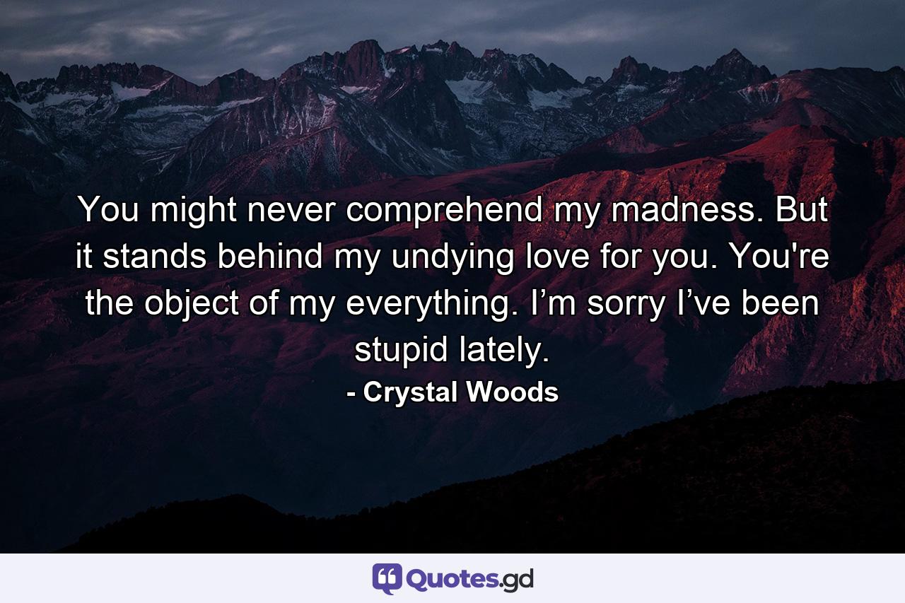 You might never comprehend my madness. But it stands behind my undying love for you. You're the object of my everything. I’m sorry I’ve been stupid lately. - Quote by Crystal Woods