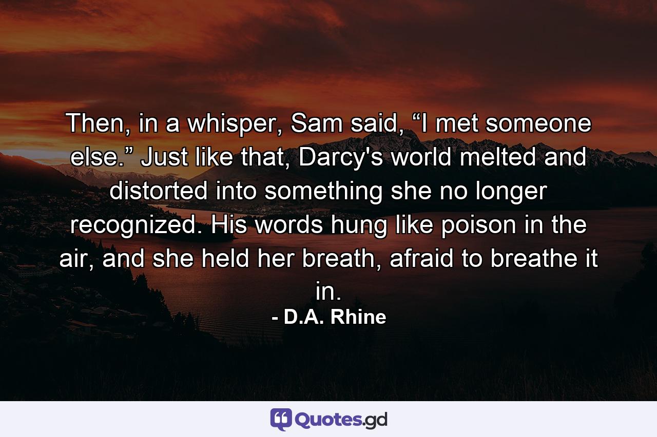 Then, in a whisper, Sam said, “I met someone else.” Just like that, Darcy's world melted and distorted into something she no longer recognized. His words hung like poison in the air, and she held her breath, afraid to breathe it in. - Quote by D.A. Rhine