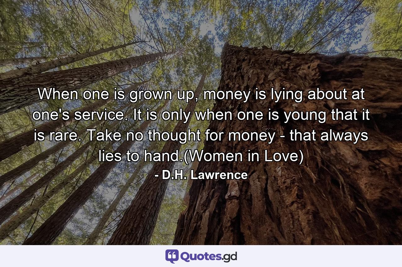 When one is grown up, money is lying about at one's service. It is only when one is young that it is rare. Take no thought for money - that always lies to hand.(Women in Love) - Quote by D.H. Lawrence