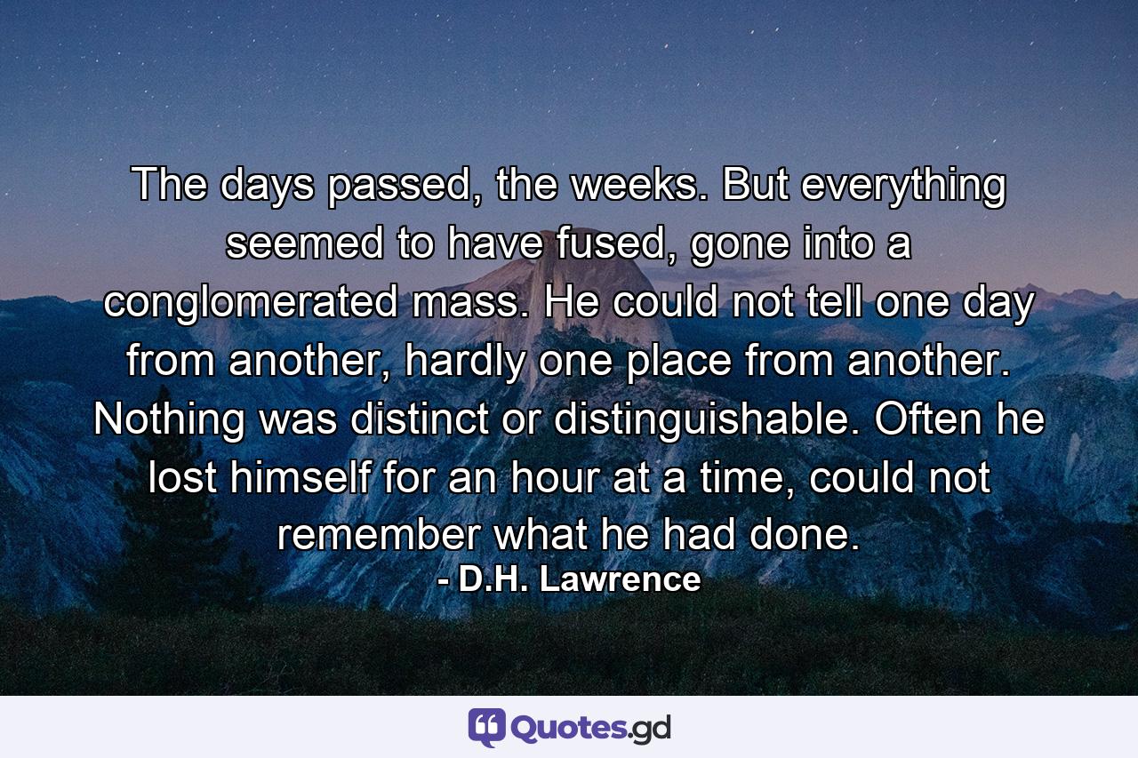 The days passed, the weeks. But everything seemed to have fused, gone into a conglomerated mass. He could not tell one day from another, hardly one place from another. Nothing was distinct or distinguishable. Often he lost himself for an hour at a time, could not remember what he had done. - Quote by D.H. Lawrence